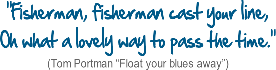 “Fisherman, fisherman cast your line, Oh what a lovely way to pass the time.” (Tom Portman “Float your blues away”)